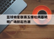 爱游戏体育-篮球明星联赛五棵松揭幕姚明广场掀起热潮的简单介绍